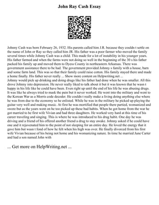John Ray Cash Essay
Johnny Cash was born February 26, 1932. His parents called him J.R. because they couldn t settle on
the name of John or Ray so they called him JR. His father was a poor farmer who moved the family
several times while Johnny Cash was a child. This made for a lot of instability in his younger years.
His father farmed and when the farms were not doing so well in the beginning of the 30 s his father
packed his family up and moved them to Dyess County in northeastern Arkansas. There was
government assistance there to be had. The government provided Johnny s family with a house, barn
and some farm land. This was so that their family could raise cotton. His family stayed there and made
a home finally. His father never really ... Show more content on Helpwriting.net ...
Johnny would pick up drinking and doing drugs like his father had done when he was smaller. All this
drove Johnny into depression. He never really liked to talk about it but it was known that he wasn t
happy in his life like he could have been. Even right up until the end of his life he was abusing drugs.
It was like he always tried to mask the pain but it never worked. He went into the military and went to
the Korean War as a Morris code decoder. He couldn t really make a living doing anything else where
he was from due to the economy so he enlisted. While he was in the military he picked up playing the
guitar very well and making music. At first he was mortified that people there partied, womanized and
swore but as the years went on he too picked up these bad habits. When he got home from the war he
got married to he first wife Vivian and had three daughters. He worked very hard at this time of his
career traveling and singing. This is where he was introduced to his drug habit. One day he was
driving and a friend of his offered another friend a drug to stay awake. Johnny asked if he could have
one and it rejuvenated him to the point of not sleeping for an entire day. He loved the energy that it
gave him but wasn t fond of how he felt when his high was over. He finally divorced from his first
wife Vivian because of his being not home and his womanizing nature. In time he married June Carter
and had a son named John with
... Get more on HelpWriting.net ...
 