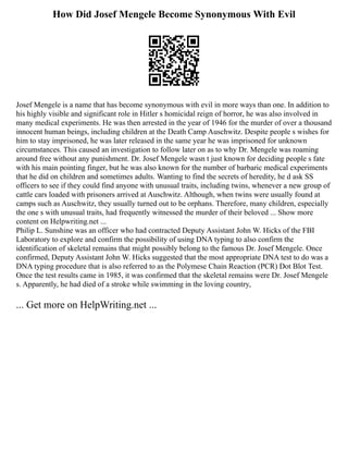 How Did Josef Mengele Become Synonymous With Evil
Josef Mengele is a name that has become synonymous with evil in more ways than one. In addition to
his highly visible and significant role in Hitler s homicidal reign of horror, he was also involved in
many medical experiments. He was then arrested in the year of 1946 for the murder of over a thousand
innocent human beings, including children at the Death Camp Auschwitz. Despite people s wishes for
him to stay imprisoned, he was later released in the same year he was imprisoned for unknown
circumstances. This caused an investigation to follow later on as to why Dr. Mengele was roaming
around free without any punishment. Dr. Josef Mengele wasn t just known for deciding people s fate
with his main pointing finger, but he was also known for the number of barbaric medical experiments
that he did on children and sometimes adults. Wanting to find the secrets of heredity, he d ask SS
officers to see if they could find anyone with unusual traits, including twins, whenever a new group of
cattle cars loaded with prisoners arrived at Auschwitz. Although, when twins were usually found at
camps such as Auschwitz, they usually turned out to be orphans. Therefore, many children, especially
the one s with unusual traits, had frequently witnessed the murder of their beloved ... Show more
content on Helpwriting.net ...
Philip L. Sunshine was an officer who had contracted Deputy Assistant John W. Hicks of the FBI
Laboratory to explore and confirm the possibility of using DNA typing to also confirm the
identification of skeletal remains that might possibly belong to the famous Dr. Josef Mengele. Once
confirmed, Deputy Assistant John W. Hicks suggested that the most appropriate DNA test to do was a
DNA typing procedure that is also referred to as the Polymese Chain Reaction (PCR) Dot Blot Test.
Once the test results came in 1985, it was confirmed that the skeletal remains were Dr. Josef Mengele
s. Apparently, he had died of a stroke while swimming in the loving country,
... Get more on HelpWriting.net ...
 