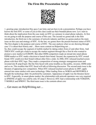 The Firm Htc Presentation Script
1. greeting amp; introduction Hey guys I am licky and am here to do a presentation. Perhaps you have
known the firm HTC or some of you at this class could use their branded phone now. Let s start to
think about the implication from the case study on HTC as a pioneer in smart phone industry. At first
we are going to talk the purpose and course of this case. The second we gonna talk is the firm
introduction, the third one is the summary of network industry and then we gonna analyze the main
issue on this case and strategy of HTC. At the last, we gonna show the present business status of HTC.
The first chapter is the purpose and course of HTC. The case analysis what we are showing through
case 13 is about their history and ... Show more content on Helpwriting.net ...
So, they could occupy the segment of mobile market by taking orders from o2 and other firms. And
THEN HTC could get a help to occupy the market segment through like a firm bt who wanted to
pioneer a new market in EUROPE. But other ODM competitors made an inroad into smart phone
ODM market so HTC made a decision to launch their brand. Second, the expansion by HTC owned
brand. HTC could own their brand without other firm s order. In 2006, HTC released touched screen
phone with their HTC logo. They made a composition of strong strategic management team and
invested into R amp;D part. But the firm faced with some troubles as like public, investor, ODM order
and so on. This troubles that HTC faced will talk at following discussion. The second main issue is the
threaten of appearing new competitors. When HTC released touched screen phone in 2007, apple
entered into same market with same technology. Other leading firms as NOKIA and MOTOROLA
thought the technology didn t be prefered by customers. Appearance of apple was the threaten factor
to HTC. Especially, in smart phone market, the relationship with network operators was very required
so IPHONE of apple was sold by only AT amp;T. However, HTC had a relationship with VERIZON,
T MOBILE and SPRINT. The third main issue is the contents about core
... Get more on HelpWriting.net ...
 