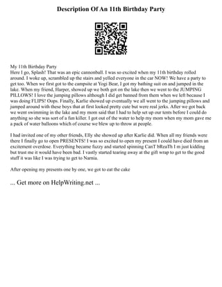 Description Of An 11th Birthday Party
My 11th Birthday Party
Here I go, Splash! That was an epic cannonball. I was so excited when my 11th birthday rolled
around. I woke up, scrambled up the stairs and yelled everyone in the car NOW! We have a party to
get too. When we first got to the campsite at Yogi Bear, I got my bathing suit on and jumped in the
lake. When my friend, Harper, showed up we both got on the lake then we went to the JUMPING
PILLOWS! I love the jumping pillows although I did get banned from them when we left because I
was doing FLIPS! Oops. Finally, Karlie showed up eventually we all went to the jumping pillows and
jumped around with these boys that at first looked pretty cute but were real jerks. After we got back
we went swimming in the lake and my mom said that I had to help set up our tents before I could do
anything so she was sort of a fun killer. I got out of the water to help my mom when my mom gave me
a pack of water balloons which of course we blew up to throw at people.
I had invited one of my other friends, Elly she showed up after Karlie did. When all my friends were
there I finally go to open PRESENTS! I was so excited to open my present I could have died from an
excitement overdose. Everything became fuzzy and started spinning CanT bReaTh I m just kidding
but trust me it would have been bad. I vastly started tearing away at the gift wrap to get to the good
stuff it was like I was trying to get to Narnia.
After opening my presents one by one, we got to eat the cake
... Get more on HelpWriting.net ...
 