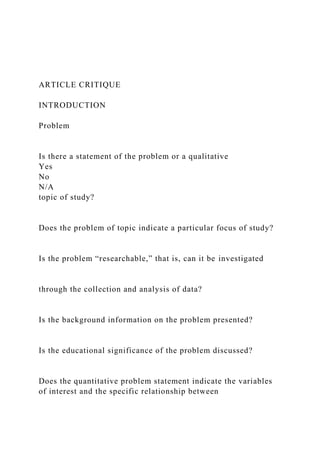 ARTICLE CRITIQUE
INTRODUCTION
Problem
Is there a statement of the problem or a qualitative
Yes
No
N/A
topic of study?
Does the problem of topic indicate a particular focus of study?
Is the problem “researchable,” that is, can it be investigated
through the collection and analysis of data?
Is the background information on the problem presented?
Is the educational significance of the problem discussed?
Does the quantitative problem statement indicate the variables
of interest and the specific relationship between
 