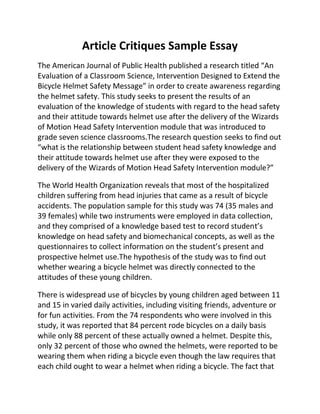 Article Critiques Sample Essay
The American Journal of Public Health published a research titled “An
Evaluation of a Classroom Science, Intervention Designed to Extend the
Bicycle Helmet Safety Message” in order to create awareness regarding
the helmet safety. This study seeks to present the results of an
evaluation of the knowledge of students with regard to the head safety
and their attitude towards helmet use after the delivery of the Wizards
of Motion Head Safety Intervention module that was introduced to
grade seven science classrooms.The research question seeks to find out
“what is the relationship between student head safety knowledge and
their attitude towards helmet use after they were exposed to the
delivery of the Wizards of Motion Head Safety Intervention module?”
The World Health Organization reveals that most of the hospitalized
children suffering from head injuries that came as a result of bicycle
accidents. The population sample for this study was 74 (35 males and
39 females) while two instruments were employed in data collection,
and they comprised of a knowledge based test to record student’s
knowledge on head safety and biomechanical concepts, as well as the
questionnaires to collect information on the student’s present and
prospective helmet use.The hypothesis of the study was to find out
whether wearing a bicycle helmet was directly connected to the
attitudes of these young children.
There is widespread use of bicycles by young children aged between 11
and 15 in varied daily activities, including visiting friends, adventure or
for fun activities. From the 74 respondents who were involved in this
study, it was reported that 84 percent rode bicycles on a daily basis
while only 88 percent of these actually owned a helmet. Despite this,
only 32 percent of those who owned the helmets, were reported to be
wearing them when riding a bicycle even though the law requires that
each child ought to wear a helmet when riding a bicycle. The fact that
 