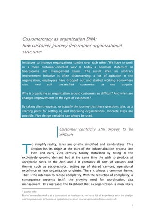 1
Customercracy as organization DNA:
how customer journey determines organizational
structure1
Initiatives to improve organizations tumble over each other. 'We have to work
in a more customer-oriented way' is today a common statement in
boardrooms and management teams. The result after an arbitrary
improvement initiative is often disconcerting: a lot of agitation in the
organization, employees have dropped out and started working somewhere
else. And still unsatisfied customers at the bargain.
Why is organizing an organization around customers so difficult? And when are
changes improvements in the eyes of customers?
By taking client requests, or actually the journey that these questions take, as a
starting point for setting up and improving organizations, concrete steps are
possible. Five design variables can always be used.
Customer centricity still proves to be
difficult
o simplify reality, tasks are greatly simplified and standardized. This
division has its origin at the start of the industrialization process late
19th and early 20th century. Mainly motivated by filling in the
explosively growing demand but at the same time the wish to produce at
acceptable costs. In the 20th and 21st centuries all sorts of variants and
themes such as sociotechnics, setting up of shared services, operational
excellence or lean organization originate. There is always a common theme.
That is the intention to reduce complexity. With the reduction of complexity, a
consequence presents itself: the growing need for coordination, aka
management. This increases the likelihood that an organization is more likely
1 author info
Mario Vermeulen works as a consultant at Novisource. He has a lot of experience with (re) design
and improvement of business operations (e-mail: mario.vermeulen@novisource.nl)
T
 