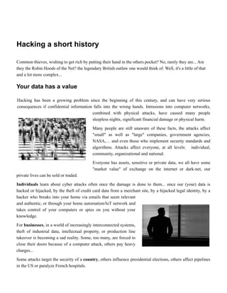 Hacking a short history


Common thieves, wishing to get rich by putting their hand in the others pocket? No, rarely they are... Are
they the Robin Hoods of the Net? the legendary British outlaw one would think of. Well, it's a little of that
and a lot more complex...


Your data has a value


Hacking has been a growing problem since the beginning of this century, and can have very serious
consequences if confidential information falls into the wrong hands. Intrusions into computer networks,
combined with physical attacks, have caused many people
sleepless nights, significant financial damage or physical harm.


Many people are still unaware of these facts, the attacks affect
"small" as well as "large" companies, government agencies,
NASA,… and even those who implement security standards and
algorithms. Attacks affect everyone, at all levels: individual,
community, organizational and national.


Everyone has assets, sensitive or private data, we all have some
"market value" of exchange on the internet or dark-net, our
private lives can be sold or traded.


Individuals learn about cyber attacks often once the damage is done to them... once our (your) data is
hacked or hijacked, by the theft of credit card data from a merchant site, by a hijacked legal identity, by a
hacker who breaks into your home via emails that seem relevant
and authentic, or through your home automation/IoT network and
takes control of your computers or spies on you without your
knowledge.


For businesses, in a world of increasingly interconnected systems,
theft of industrial data, intellectual property, or production line
takeover is becoming a sad reality. Some, too many, are forced to
close their doors because of a computer attack, others pay heavy
charges...


Some attacks target the security of a country, others influence presidential elections, others affect pipelines
in the US or paralyze French hospitals.
 
 