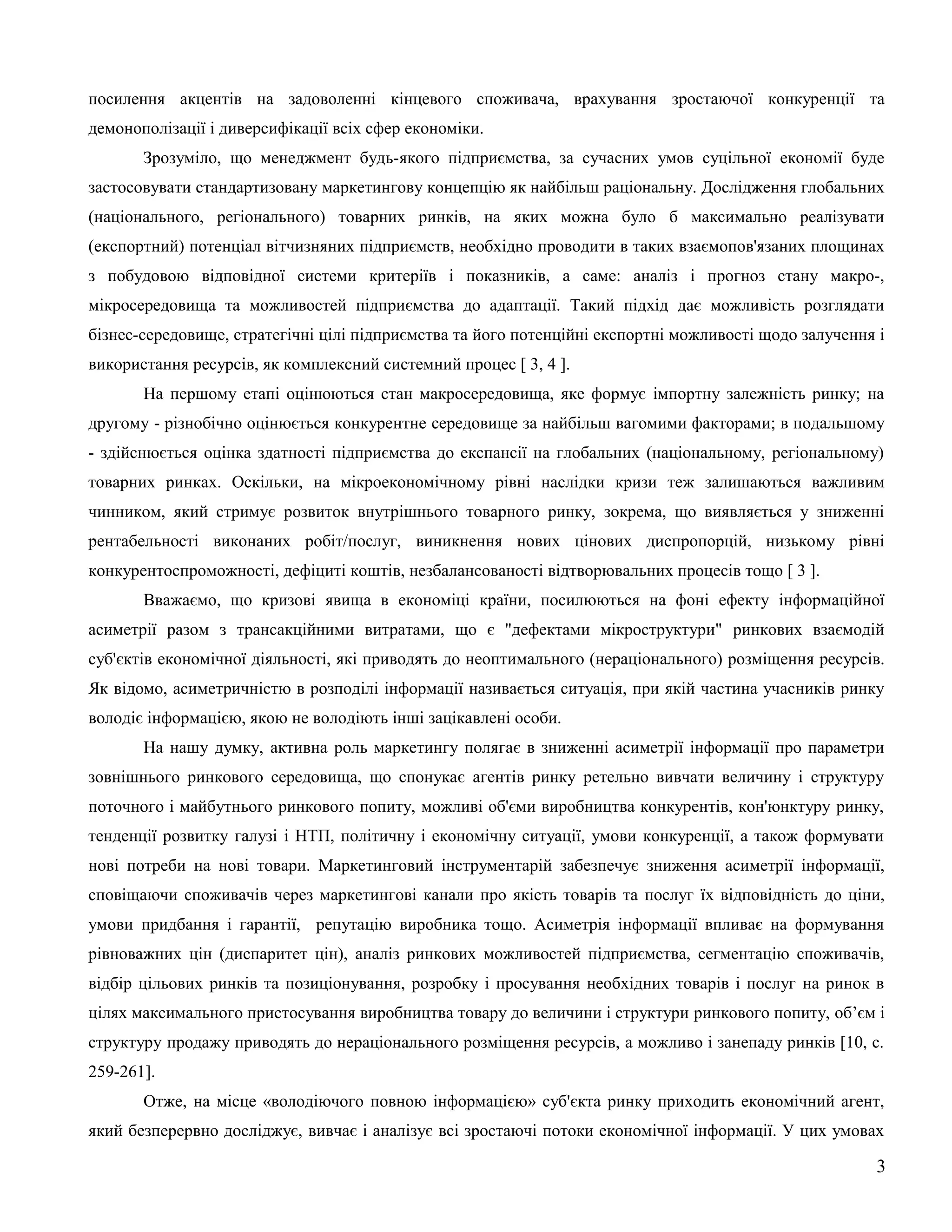 посилення акцентів на задоволенні кінцевого споживача, врахування зростаючої конкуренції та
демонополізації і диверсифікації всіх сфер економіки.
Зрозуміло, що менеджмент будь-якого підприємства, за сучасних умов суцільної економії буде
застосовувати стандартизовану маркетингову концепцію як найбільш раціональну. Дослідження глобальних
(національного, регіонального) товарних ринків, на яких можна було б максимально реалізувати
(експортний) потенціал вітчизняних підприємств, необхідно проводити в таких взаємопов'язаних площинах
з побудовою відповідної системи критеріїв і показників, а саме: аналіз і прогноз стану макро-,
мікросередовища та можливостей підприємства до адаптації. Такий підхід дає можливість розглядати
бізнес-середовище, стратегічні цілі підприємства та його потенційні експортні можливості щодо залучення і
використання ресурсів, як комплексний системний процес [ 3, 4 ].
На першому етапі оцінюються стан макросередовища, яке формує імпортну залежність ринку; на
другому - різнобічно оцінюється конкурентне середовище за найбільш вагомими факторами; в подальшому
- здійснюється оцінка здатності підприємства до експансії на глобальних (національному, регіональному)
товарних ринках. Оскільки, на мікроекономічному рівні наслідки кризи теж залишаються важливим
чинником, який стримує розвиток внутрішнього товарного ринку, зокрема, що виявляється у зниженні
рентабельності виконаних робіт/послуг, виникнення нових цінових диспропорцій, низькому рівні
конкурентоспроможності, дефіциті коштів, незбалансованості відтворювальних процесів тощо [ 3 ].
Вважаємо, що кризові явища в економіці країни, посилюються на фоні ефекту інформаційної
асиметрії разом з трансакційними витратами, що є "дефектами мікроструктури" ринкових взаємодій
суб'єктів економічної діяльності, які приводять до неоптимального (нераціонального) розміщення ресурсів.
Як відомо, асиметричністю в розподілі інформації називається ситуація, при якій частина учасників ринку
володіє інформацією, якою не володіють інші зацікавлені особи.
На нашу думку, активна роль маркетингу полягає в зниженні асиметрії інформації про параметри
зовнішнього ринкового середовища, що спонукає агентів ринку ретельно вивчати величину і структуру
поточного і майбутнього ринкового попиту, можливі об'єми виробництва конкурентів, кон'юнктуру ринку,
тенденції розвитку галузі і НТП, політичну і економічну ситуації, умови конкуренції, а також формувати
нові потреби на нові товари. Маркетинговий інструментарій забезпечує зниження асиметрії інформації,
сповіщаючи споживачів через маркетингові канали про якість товарів та послуг їх відповідність до ціни,
умови придбання і гарантії, репутацію виробника тощо. Асиметрія інформації впливає на формування
рівноважних цін (диспаритет цін), аналіз ринкових можливостей підприємства, сегментацію споживачів,
відбір цільових ринків та позиціонування, розробку і просування необхідних товарів і послуг на ринок в
цілях максимального пристосування виробництва товару до величини і структури ринкового попиту, об’єм і
структуру продажу приводять до нераціонального розміщення ресурсів, а можливо і занепаду ринків [10, с.
259-261].
Отже, на місце «володіючого повною інформацією» суб'єкта ринку приходить економічний агент,
який безперервно досліджує, вивчає і аналізує всі зростаючі потоки економічної інформації. У цих умовах
3
 