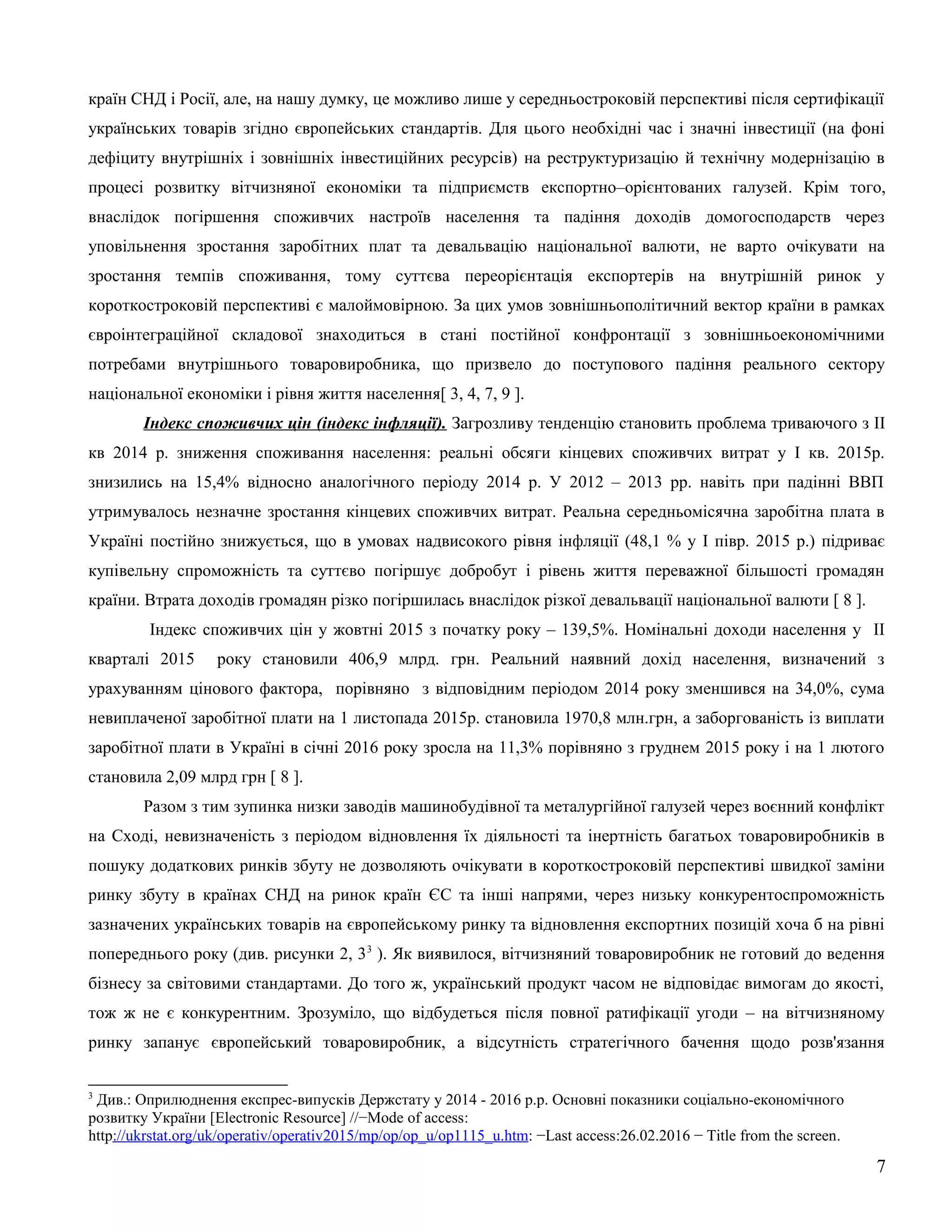 країн СНД і Росії, але, на нашу думку, це можливо лише у середньостроковій перспективі після сертифікації
українських товарів згідно європейських стандартів. Для цього необхідні час і значні інвестиції (на фоні
дефіциту внутрішніх і зовнішніх інвестиційних ресурсів) на реструктуризацію й технічну модернізацію в
процесі розвитку вітчизняної економіки та підприємств експортно–орієнтованих галузей. Крім того,
внаслідок погіршення споживчих настроїв населення та падіння доходів домогосподарств через
уповільнення зростання заробітних плат та девальвацію національної валюти, не варто очікувати на
зростання темпів споживання, тому суттєва переорієнтація експортерів на внутрішній ринок у
короткостроковій перспективі є малоймовірною. За цих умов зовнішньополітичний вектор країни в рамках
євроінтеграційної складової знаходиться в стані постійної конфронтації з зовнішньоекономічними
потребами внутрішнього товаровиробника, що призвело до поступового падіння реального сектору
національної економіки і рівня життя населення[ 3, 4, 7, 9 ].
Індекс споживчих цін (індекс інфляції). Загрозливу тенденцію становить проблема триваючого з ІІ
кв 2014 р. зниження споживання населення: реальні обсяги кінцевих споживчих витрат у І кв. 2015р.
знизились на 15,4% відносно аналогічного періоду 2014 р. У 2012 – 2013 рр. навіть при падінні ВВП
утримувалось незначне зростання кінцевих споживчих витрат. Реальна середньомісячна заробітна плата в
Україні постійно знижується, що в умовах надвисокого рівня інфляції (48,1 % у І півр. 2015 р.) підриває
купівельну спроможність та суттєво погіршує добробут і рівень життя переважної більшості громадян
країни. Втрата доходів громадян різко погіршилась внаслідок різкої девальвації національної валюти [ 8 ].
Індекс споживчих цін у жовтні 2015 з початку року – 139,5%. Номінальні доходи населення у ІI
кварталі 2015 року становили 406,9 млрд. грн. Реальний наявний дохід населення, визначений з
урахуванням цінового фактора, порівняно з відповідним періодом 2014 року зменшився на 34,0%, сума
невиплаченої заробітної плати на 1 листопада 2015р. становила 1970,8 млн.грн, а заборгованість із виплати
заробітної плати в Україні в січні 2016 року зросла на 11,3% порівняно з груднем 2015 року і на 1 лютого
становила 2,09 млрд грн [ 8 ].
Разом з тим зупинка низки заводів машинобудівної та металургійної галузей через воєнний конфлікт
на Сході, невизначеність з періодом відновлення їх діяльності та інертність багатьох товаровиробників в
пошуку додаткових ринків збуту не дозволяють очікувати в короткостроковій перспективі швидкої заміни
ринку збуту в країнах СНД на ринок країн ЄС та інші напрями, через низьку конкурентоспроможність
зазначених українських товарів на європейському ринку та відновлення експортних позицій хоча б на рівні
попереднього року (див. рисунки 2, 33
). Як виявилося, вітчизняний товаровиробник не готовий до ведення
бізнесу за світовими стандартами. До того ж, український продукт часом не відповідає вимогам до якості,
тож ж не є конкурентним. Зрозуміло, що відбудеться після повної ратифікації угоди – на вітчизняному
ринку запанує європейський товаровиробник, а відсутність стратегічного бачення щодо розв'язання
3
Див.: Оприлюднення експрес-випусків Держстату у 2014 - 2016 р.р. Основні показники соціально-економічного
розвитку України [Electronic Resource] //−Mode of access:
http://ukrstat.org/uk/operativ/operativ2015/mp/op/op_u/op1115_u.htm: −Last access:26.02.2016 − Title from the screen.
7
 