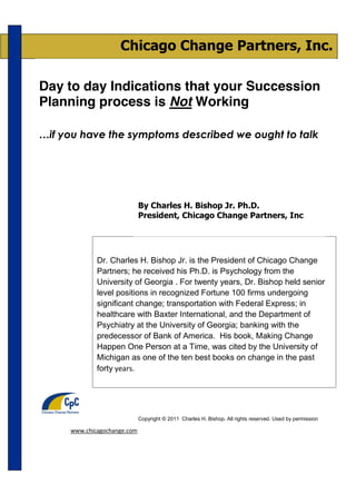 Chicago Change Partners, Inc.

Day to day Indications that your Succession
Planning process is Not Working

…if you have the symptoms described we ought to talk




                             By Charles H. Bishop Jr. Ph.D.
                             President, Chicago Change Partners, Inc




             Dr. Charles H. Bishop Jr. is the President of Chicago Change
             Partners; he received his Ph.D. is Psychology from the
             University of Georgia . For twenty years, Dr. Bishop held senior
             level positions in recognized Fortune 100 firms undergoing
             significant change; transportation with Federal Express; in
             healthcare with Baxter International, and the Department of
             Psychiatry at the University of Georgia; banking with the
             predecessor of Bank of America. His book, Making Change
             Happen One Person at a Time, was cited by the University of
             Michigan as one of the ten best books on change in the past
             forty years.




                             Copyright © 2011 Charles H. Bishop. All rights reserved. Used by permission

     www.chicagochange.com
 