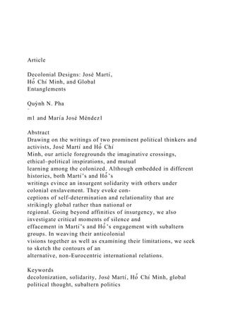 Article
Decolonial Designs: José Martı́,
Hò̂ Chı́ Minh, and Global
Entanglements
Quỳnh N. Pha
˙
m1 and Marı́a José Méndez1
Abstract
Drawing on the writings of two prominent political thinkers and
activists, José Martı́ and Hò̂ Chı́
Minh, our article foregrounds the imaginative crossings,
ethical–political inspirations, and mutual
learning among the colonized. Although embedded in different
histories, both Martı́’s and Hò̂ ’s
writings evince an insurgent solidarity with others under
colonial enslavement. They evoke con-
ceptions of self-determination and relationality that are
strikingly global rather than national or
regional. Going beyond affinities of insurgency, we also
investigate critical moments of silence and
effacement in Martı́’s and Hò̂ ’s engagement with subaltern
groups. In weaving their anticolonial
visions together as well as examining their limitations, we seek
to sketch the contours of an
alternative, non-Eurocentric international relations.
Keywords
decolonization, solidarity, José Martı́, Hò̂ Chı́ Minh, global
political thought, subaltern politics
 