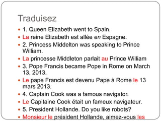 Traduisez
 1. Queen Elizabeth went to Spain.
 La reine Elizabeth est allée en Espagne.
 2. Princess Middelton was speaking to Prince
William.
 La princesse Middleton parlait au Prince William
 3. Pope Francis became Pope in Rome on March
13, 2013.
 Le pape Francis est devenu Pape à Rome le 13
mars 2013.
 4. Captain Cook was a famous navigator.
 Le Capitaine Cook était un fameux navigateur.
 5. President Hollande. Do you like robots?
 Monsieur le président Hollande, aimez-vous les
 