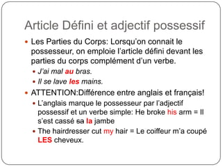 Article Défini et adjectif possessif
 Les Parties du Corps: Lorsqu’on connait le
possesseur, on emploie l’article défini devant les
parties du corps complément d’un verbe.
 J’ai mal au bras.
 Il se lave les mains.
 ATTENTION:Différence entre anglais et français!
 L’anglais marque le possesseur par l’adjectif
possessif et un verbe simple: He broke his arm = Il
s’est cassé sa la jambe
 The hairdresser cut my hair = Le coiffeur m’a coupé
LES cheveux.
 