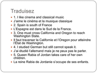Traduisez
 1. I like cinema and classical music
 J’aime le cinéma et la musique classique
 2. Spain is south of France
 L’Espagne est dans le Sud de la France.
 3. One must cross California and Oregon to reach
Washington State.
 Il faut traverser la Californie et l’Oregon pour atteindre
l’État de Washington.
 4. I studied German but still cannot speak it.
 J’ai étudié l’allemand mais je ne peux pas le parler.
 5. Queen Rabia of Jordan takes care of her own
children.
 La reine Rabia de Jordanie s’occupe de ses enfants.
 
