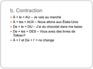 b. Contraction
 À + le = AU – Je vais au marché
 À + les = AUX – Nous allons aux États-Unis
 De + le = DU – J’ai du chocolat dans ma tasse
 De + les = DES – Vous avez des livres de
Tolkien?
 À + l’ et De + l’ = no change
 