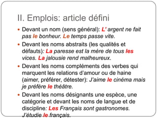 II. Emplois: article défini
 Devant un nom (sens général): L’ argent ne fait
pas le bonheur. Le temps passe vite.
 Devant les noms abstraits (les qualités et
défauts): La paresse est la mère de tous les
vices. La jalousie rend malheureux.
 Devant les noms compléments des verbes qui
marquent les relations d’amour ou de haine
(aimer, préférer, détester): J’aime le cinéma mais
je préfère le théâtre.
 Devant les noms désignants une espèce, une
catégorie et devant les noms de langue et de
discipline: Les Français sont gastronomes.
J’étudie le français.
 