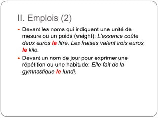 II. Emplois (2)
 Devant les noms qui indiquent une unité de
mesure ou un poids (weight): L’essence coûte
deux euros le litre. Les fraises valent trois euros
le kilo.
 Devant un nom de jour pour exprimer une
répétition ou une habitude: Elle fait de la
gymnastique le lundi.
 