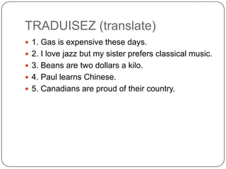 TRADUISEZ (translate)
 1. Gas is expensive these days.
 2. I love jazz but my sister prefers classical music.
 3. Beans are two dollars a kilo.
 4. Paul learns Chinese.
 5. Canadians are proud of their country.
 