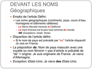 DEVANT LES NOMS
Géographiques
 Emploi de l’article Défini:
 Les noms géographiques (continents, pays, cours d’eau,
montagnes et bâtiments célèbres)
 La Sierra Nevada traverse la Californie
 Le mont Everest est le plus haut sommet du monde.
 NB: Exceptions: Israël, Oman.
 Disparition de l’article défini:
 Si le nom de pays est précédé par “en” l’article disparaît:
Je vais en France.
 La préposition de: Nom de pays masculin avec une
voyelle ou nom féminin = pas d’article si précédé de
“de” = origine: Je suis originaire de France. Je viens
d’Allemagne.
 Exception: Etats-Unis: Je viens des Etats-Unis.
 