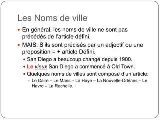 Les Noms de ville
 En général, les noms de ville ne sont pas
précédés de l’article défini.
 MAIS: S’ils sont précisés par un adjectif ou une
proposition = + article Défini.
 San Diego a beaucoup changé depuis 1900.
 Le vieux San Diego a commencé à Old Town.
 Quelques noms de villes sont compose d’un article:
 Le Caire – Le Mans – La Haye – La Nouvelle-Orléans – Le
Havre – La Rochelle.
 