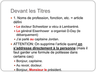 Devant les Titres
 1. Noms de profession, fonction, etc. = article
défini
 Le docteur Schweitzer a vécu à Lambaréné.
 Le général Eisenhower a organisé D-Day (le
débarquement)
 J’ai parlé au capitaine Jordan.
 ATTENTION: On supprime l’article quand on
s’addresse directement à la personne (mais il
faut garder une formule de politesse dans
certains cas):
 Bonjour, capitaine.
 Au revoir, docteur.
 Bonjour, Monsieur le président.
 