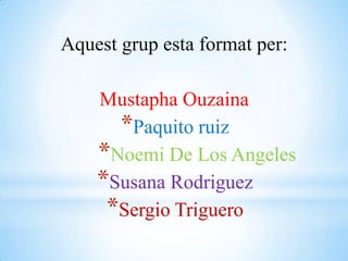 Aquest grup esta format per:   MustaphaOuzaina Paquito ruiz Noemi De Los Angeles Susana Rodriguez Sergio Triguero 