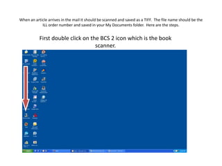 When an article arrives in the mail it should be scanned and saved as a TIFF.  The file name should be the ILL order number and saved in your My Documents folder.  Here are the steps. First double click on the BCS 2 icon which is the book scanner.  