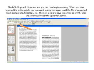 The BCS-2 logo will disappear and you can now begin scanning.  When you have scanned the entire article you may want to crop the pages to rid the file of unwanted black background, fingertips, etc.  The next step is to save the article as a TIFF.  Click the Stop button near the upper left corner.