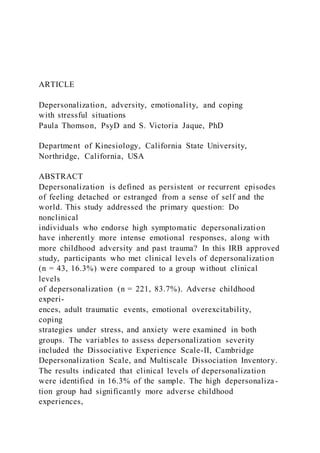 ARTICLE
Depersonalization, adversity, emotionality, and coping
with stressful situations
Paula Thomson, PsyD and S. Victoria Jaque, PhD
Department of Kinesiology, California State University,
Northridge, California, USA
ABSTRACT
Depersonalization is defined as persistent or recurrent episodes
of feeling detached or estranged from a sense of self and the
world. This study addressed the primary question: Do
nonclinical
individuals who endorse high symptomatic depersonalization
have inherently more intense emotional responses, along with
more childhood adversity and past trauma? In this IRB approved
study, participants who met clinical levels of depersonalization
(n = 43, 16.3%) were compared to a group without clinical
levels
of depersonalization (n = 221, 83.7%). Adverse childhood
experi-
ences, adult traumatic events, emotional overexcitability,
coping
strategies under stress, and anxiety were examined in both
groups. The variables to assess depersonalization severity
included the Dissociative Experience Scale-II, Cambridge
Depersonalization Scale, and Multiscale Dissociation Inventory.
The results indicated that clinical levels of depersonalization
were identified in 16.3% of the sample. The high depersonaliza-
tion group had significantly more adverse childhood
experiences,
 