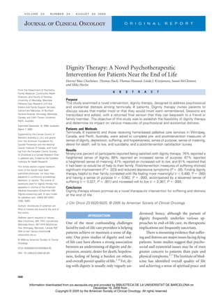 Dignity Therapy: A Novel Psychotherapeutic
Intervention for Patients Near the End of Life
Harvey Max Chochinov, Thomas Hack, Thomas Hassard, Linda J. Kristjanson, Susan McClement,
and Mike Harlos
A B S T R A C T
Purpose
This study examined a novel intervention, dignity therapy, designed to address psychosocial
and existential distress among terminally ill patients. Dignity therapy invites patients to
discuss issues that matter most or that they would most want remembered. Sessions are
transcribed and edited, with a returned final version that they can bequeath to a friend or
family member. The objective of this study was to establish the feasibility of dignity therapy
and determine its impact on various measures of psychosocial and existential distress.
Patients and Methods
Terminally ill inpatients and those receiving home-based palliative care services in Winnipeg,
Canada, and Perth, Australia, were asked to complete pre- and postintervention measures of
sense of dignity, depression, suffering, and hopelessness; sense of purpose, sense of meaning,
desire for death, will to live, and suicidality; and a postintervention satisfaction survey.
Results
Ninety-one percent of participants reported being satisfied with dignity therapy; 76% reported a
heightened sense of dignity; 68% reported an increased sense of purpose; 67% reported
a heightened sense of meaning; 47% reported an increased will to live; and 81% reported that
it had been or would be of help to their family. Postintervention measures of suffering showed
significant improvement (P ⫽ .023) and reduced depressive symptoms (P ⫽ .05). Finding dignity
therapy helpful to their family correlated with life feeling more meaningful (r ⫽ 0.480; P ⫽ .000)
and having a sense of purpose (r ⫽ 0.562; P ⫽ .000), accompanied by a lessened sense of
suffering (r ⫽ 0.327; P ⫽ .001) and increased will to live (r ⫽ 0.387; P ⫽ .000).
Conclusion
Dignity therapy shows promise as a novel therapeutic intervention for suffering and distress
at the end of life.
J Clin Oncol 23:5520-5525. © 2005 by American Society of Clinical Oncology
INTRODUCTION
One of the most confounding challenges
faced by end-of-life care providers is helping
patients achieve or maintain a sense of dig-
nity. Our prior studies of dignity and end-
of-life care have shown a strong association
between an undermining of dignity and de-
pression, anxiety, desire for death, hopeless-
ness, feeling of being a burden on others,
and overall poorer quality of life.1-4
Yet, dy-
ing with dignity is usually only vaguely un-
derstood; hence, although the pursuit of
dignity frequently underlies various ap-
proaches to end-of-life care, its therapeutic
implications are frequently uncertain.
There is mounting evidence that suffer-
ing and distress are major issues facing dying
patients. Some studies suggest that psycho-
social and existential issues may be of even
greater concern to patients than pain and
physical symptoms.5-7
The Institute of Med-
icine has identified overall quality of life
and achieving a sense of spiritual peace and
From the Department of Psychiatry,
Family Medicine, Community Health
Sciences, and Faculty of Nursing,
University of Manitoba; Manitoba
Palliative Care Research Unit and
Patient and Family Support Services,
CancerCare Manitoba; St Boniface
General Hospital, Winnipeg, Manitoba,
Canada; and Edith Cowan University,
Perth, Australia.
Submitted December 15, 2004; accepted
March 7, 2005.
Supported by the Cancer Council of
Western Australia (L.J.K.) and grants
from the American Foundation for
Suicide Prevention and the National
Cancer Institute of Canada, with fund-
ing from the Canadian Cancer Society.
Dr Chochinov is a Canada Research Chair
in palliative care, funded by the Canadian
Institutes for Health Research.
This article reports original research;
none of the results have been
published previously, nor have they
appeared in conference proceedings,
abstracts, or reports. The outline of
questions used for dignity therapy has
appeared in Journal of the American
Medical Association (Chochinov HM:
Dignity-conserving care: A new model
for palliative care. JAMA 287:2253-
2260, 2002).
Authors’ disclosures of potential con-
flicts of interest are found at the end of
this article.
Address reprint requests to Harvey
Max Chochinov, MD, PhD, CancerCare
Manitoba Room, 3017-675 McDermot
Ave, Winnipeg, Manitoba, Canada R3E
0V9; e-mail: harvey.chochinov@
cancercare.mb.ca.
© 2005 by American Society of Clinical
Oncology
0732-183X/05/2324-5520/$20.00
DOI: 10.1200/JCO.2005.08.391
JOURNAL OF CLINICAL ONCOLOGY O R I G I N A L R E P O R T
VOLUME 23 䡠 NUMBER 24 䡠 AUGUST 20 2005
5520
Copyright © 2005 by the American Society of Clinical Oncology. All rights reserved.
December 18, 2008 from .
Information downloaded from jco.ascopubs.org and provided by BIBLIOTECA DE LA UNIVERSITAT DE BARCELONA on
 