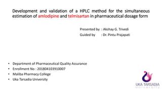 Development and validation of a HPLC method for the simultaneous
estimation of amlodipine and telmisartan in pharmaceutical dosage form
Presented by : Akshay G. Trivedi
Guided by : Dr. Pintu Prajapati
• Department of Pharmaceutical Quality Assurance
• Enrollment No : 201804103910007
• Maliba Pharmacy College
• Uka Tarsadia University
 