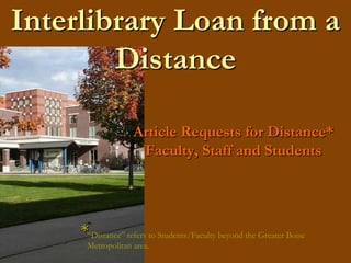 Interlibrary Loan from a Distance Article Requests for Distance* Faculty, Staff and Students * “Distance” refers to Students/Faculty beyond the Greater Boise   Metropolitan area.  