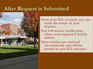 After Request is SubmittedFrom your ILL account, you can track the status of your request.You will receive notification when your requested Article arrives.Most articles are received electronically and will be posted to your ILL account.  