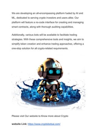We are developing an all-encompassing platform fueled by AI and
ML, dedicated to serving crypto investors and users alike. Our
platform will feature a no-code interface for creating and managing
smart contracts, along with thorough auditing capabilities.
Additionally, various bots will be available to facilitate trading
strategies. With these comprehensive tools and insights, we aim to
simplify token creation and enhance trading approaches, offering a
one-stop solution for all crypto-related requirements.
Please visit Our website to Know more about Crypto
website Link: https://www.cryptobotsai.com/
 