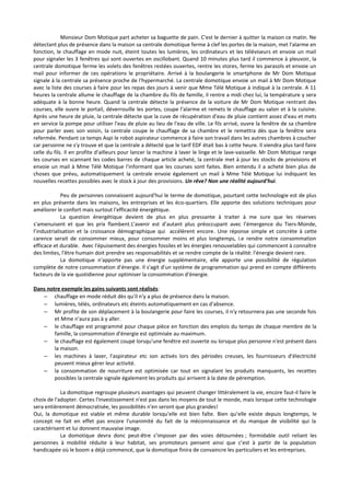 Monsieur Dom Motique part acheter sa baguette de pain. C'est le dernier à quitter la maison ce matin. Ne 
détectant plus de présence dans la maison sa centrale domotique ferme à clef les portes de la maison, met l'alarme en 
fonction, le chauffage en mode nuit, éteint toutes les lumières, les ordinateurs et les téléviseurs et envoie un mail 
pour signaler les 3 fenêtres qui sont ouvertes en oscillobant. Quand 10 minutes plus tard il commence à pleuvoir, la 
centrale domotique ferme les volets des fenêtres restées ouvertes, rentre les stores, ferme les parasols et envoie un 
mail pour informer de ces opérations le propriétaire. Arrivé à la boulangerie le smartphone de Mr Dom Motique 
signale à la centrale sa présence proche de l'hypermarché. La centrale domotique envoie un mail à Mr Dom Motique 
avec la liste des courses à faire pour les repas des jours à venir que Mme Télé Motique à indiqué à la centrale. A 11 
heures la centrale allume le chauffage de la chambre du fils de famille, il rentre a midi chez lui, la température y sera 
adéquate à la bonne heure. Quand la centrale détecte la présence de la voiture de Mr Dom Motique rentrant des 
courses, elle ouvre le portail, déverrouille les portes, coupe l'alarme et remets le chauffage au salon et à la cuisine. 
Après une heure de pluie, la centrale détecte que la cuve de récupération d'eau de pluie contient assez d'eau et mets 
en service la pompe pour utiliser l'eau de pluie au lieu de l'eau de ville. Le fils arrivé, ouvre la fenêtre de sa chambre 
pour parler avec son voisin, la centrale coupe le chauffage de sa chambre et le remettra dès que la fenêtre sera 
refermée. Pendant ce temps Aspi le robot aspirateur commence à faire son travail dans les autres chambres à coucher 
car personne ne s'y trouve et que la centrale a détecté que le tarif EDF était bas à cette heure. Il viendra plus tard faire 
celle du fils. Il en profite d'ailleurs pour lancer la machine à laver le linge et le lave-vaisselle. Mr Dom Motique range 
les courses en scannant les codes barres de chaque article acheté, la centrale met à jour les stocks de provisions et 
envoie un mail à Mme Télé Motique l'informant que les courses sont faites. Bien entendu il a acheté bien plus de 
choses que prévu, automatiquement la centrale envoie également un mail à Mme Télé Motique lui indiquant les 
nouvelles recettes possibles avec le stock à jour des provisions. Un rêve? Non une réalité aujourd'hui. 
Peu de personnes connaissent aujourd'hui le terme de domotique, pourtant cette technologie est de plus 
en plus présente dans les maisons, les entreprises et les éco-quartiers. Elle apporte des solutions techniques pour 
améliorer le confort mais surtout l'efficacité énergétique. 
La question énergétique devient de plus en plus pressante à traiter à me sure que les réserves 
s'amenuisent et que les prix flambent.L’avenir est d’autant plus préoccupant avec l’émergence du Tiers-Monde, 
l’industrialisation et la croissance démographique qui accélèrent encore. Une réponse simple et concrète à cette 
carence serait de consommer mieux, pour consommer moins et plus longtemps, i.e rendre notre consommation 
efficace et durable. Avec l'épuisement des énergies fossiles et les énergies renouvelables qui commencent à connaître 
des limites, l'être humain doit prendre ses responsabilités et se rendre compte de la réalité: l'énergie devient rare. 
La domotique n'apporte pas une énergie supplémentaire, elle apporte une possibilité de régulation 
complète de notre consommation d'énergie. Il s'agit d'un système de programmation qui prend en compte différents 
facteurs de la vie quotidienne pour optimiser la consommation d'énergie. 
Dans notre exemple les gains suivants sont réalisés: 
– chauffage en mode réduit dès qu'il n'y a plus de présence dans la maison. 
– lumières, télés, ordinateurs etc éteints automatiquement en cas d'absence. 
– Mr profite de son déplacement à la boulangerie pour faire les courses, il n'y retournera pas une seconde fois 
et Mme n'aura pas à y aller. 
– le chauffage est programmé pour chaque pièce en fonction des emplois du temps de chaque membre de la 
famille, la consommation d'énergie est optimisée au maximum. 
– le chauffage est également coupé lorsqu'une fenêtre est ouverte ou lorsque plus personne n'est présent dans 
la maison. 
– les machines à laver, l'aspirateur etc son activés lors des périodes creuses, les fournisseurs d'électricité 
peuvent mieux gérer leur activité. 
– la consommation de nourriture est optimisée car tout en signalant les produits manquants, les recettes 
possibles la centrale signale également les produits qui arrivent à la date de péremption. 
La domotique regroupe plusieurs avantages qui peuvent changer littéralement la vie, encore faut-il faire le 
choix de l'adopter. Certes l'investissement n'est pas dans les moyens de tout le monde, mais lorsque cette technologie 
sera entièrement démocratisée, les possibilités n'en seront que plus grandes! 
Oui, la domotique est viable et même durable lorsqu'elle est bien faîte. Bien qu’elle existe depuis longtemps, le 
concept ne fait en effet pas encore l'unanimité du fait de la méconnaissance et du manque de visibilité qui la 
caractérisent et lui donnent mauvaise image. 
La domotique devra donc peut-être s’imposer par des voies détournées ; formidable outil reliant les 
personnes à mobilité réduite à leur habitat, ses promoteurs pensent ainsi que c’est à partir de la population 
handicapée où le boom a déjà commencé, que la domotique finira de convaincre les particuliers et les entreprises. 
