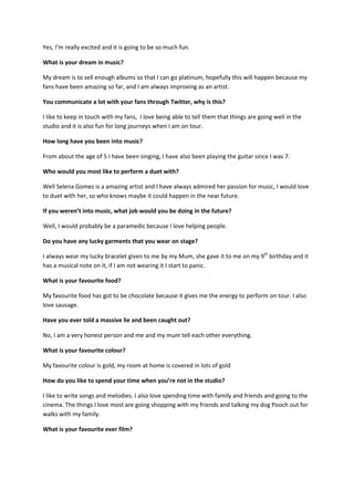 Yes, I’m really excited and it is going to be so much fun.

What is your dream in music?

My dream is to sell enough albums so that I can go platinum, hopefully this will happen because my
fans have been amazing so far, and I am always improving as an artist.

You communicate a lot with your fans through Twitter, why is this?

I like to keep in touch with my fans, I love being able to tell them that things are going well in the
studio and it is also fun for long journeys when I am on tour.

How long have you been into music?

From about the age of 5 I have been singing, I have also been playing the guitar since I was 7.

Who would you most like to perform a duet with?

Well Selena Gomez is a amazing artist and I have always admired her passion for music, I would love
to duet with her, so who knows maybe it could happen in the near future.

If you weren’t into music, what job would you be doing in the future?

Well, I would probably be a paramedic because I love helping people.

Do you have any lucky garments that you wear on stage?

I always wear my lucky bracelet given to me by my Mum, she gave it to me on my 9th birthday and it
has a musical note on it, if I am not wearing it I start to panic.

What is your favourite food?

My favourite food has got to be chocolate because it gives me the energy to perform on tour. I also
love sausage.

Have you ever told a massive lie and been caught out?

No, I am a very honest person and me and my mum tell each other everything.

What is your favourite colour?

My favourite colour is gold, my room at home is covered in lots of gold

How do you like to spend your time when you’re not in the studio?

I like to write songs and melodies. I also love spending time with family and friends and going to the
cinema. The things I love most are going shopping with my friends and talking my dog Pooch out for
walks with my family.

What is your favourite ever film?
 