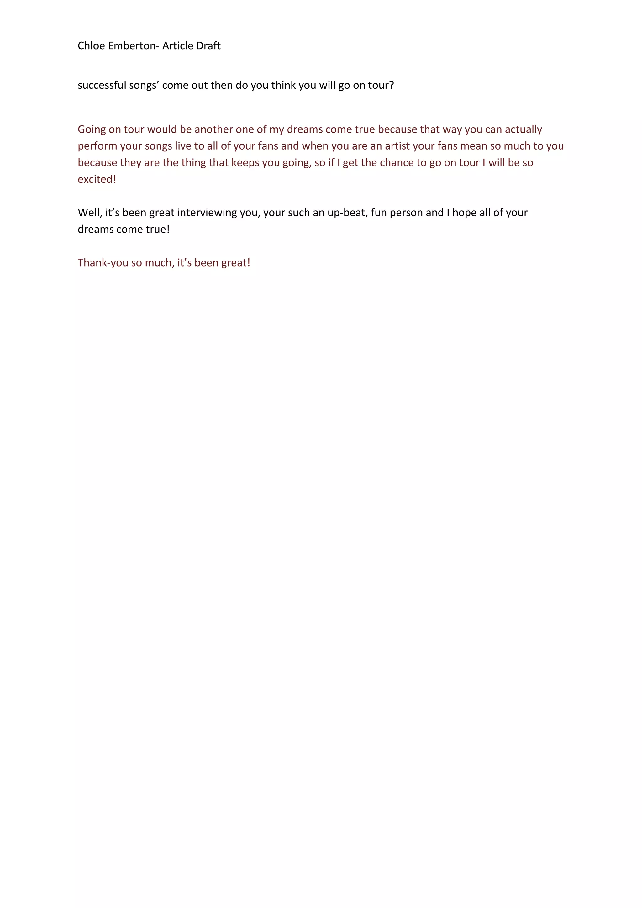 Chloe Emberton- Article Draft


successful songs’ come out then do you think you will go on tour?


Going on tour would be another one of my dreams come true because that way you can actually
perform your songs live to all of your fans and when you are an artist your fans mean so much to you
because they are the thing that keeps you going, so if I get the chance to go on tour I will be so
excited!

Well, it’s been great interviewing you, your such an up-beat, fun person and I hope all of your
dreams come true!

Thank-you so much, it’s been great!
 