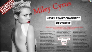 HAVE I REALLY CHANGED?
OF COURSE
With reckless retaliations, bad
behaviour and outrageous
performances has, once adored
Disney Star, Miley Cyrus
redeemed herself to become a
household name again; this
time for the right reasons? In
light of her new album, the star
has revealed that she has
ditched the foam fingers and
trash talk and instead adorned
more of the “old Miley” style-
much to the joy of her younger
fans. The upcoming World Tour,
has been inspired after her the
latest album release sky
rocketed due to the new found
alternative music genre she has
created.
However, despite the love
shown by fans Miley admits,
exclusively to Spotlight
magazine, that she is “worried
about possible ridicule and
abuse from tabloids as the
sudden change in style and
representation could be taken
as a hoax or money scam.”
Miley said “I have already faced
disbelief from the media but I
don understand why they don’t
believe me!” The singer is
known for image changes but
we all know that whatever the
circumstances, rest be assured,
Cyrus doesn’t disappoint when
it comes to great music.
believe
Ahead of her new “Redemption Tour” Miley Cyrus speaks out about
her journey back into the publics hearts.
“Why don’t they
me?”
www.spotlightmagazine.com
www.mileycyrusofficial.com
By Lauren Holyoak
 