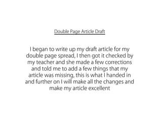 Double Page Article Draft


  I began to write up my draft article for my
double page spread, I then got it checked by
 my teacher and she made a few corrections
   and told me to add a few things that my
 article was missing, this is what I handed in
and further on I will make all the changes and
          make my article excellent
 