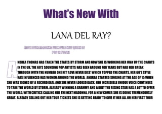 What’s New With 
LANA DEL RAY? 
NDREA THOMAS HAS TAKEN THE STATES BY STORM AND NOW SHE IS WORKING HER WAY UP THE CHARTS 
IN THE UK. THE 60’S SOUNDING POP ARTISTS HAS BEEN AROUND FOR YEARS BUT HAD HER BREAK 
THROUGH WITH THE NUMBER ONE HIT ‘LOVE NEVER DIES’ WHICH TOPPED THE CHARTS, HER 60’S STYLE 
HAS INFLUENCED HAS WOMEN AROUND THE WORLD. ANDREA STARTED SINGING AT THE AGE OF 15 WHEN 
SHE WAS SIGNED BY A RECORD DEAL AND SHE NEVER LOOKED BACK, HER INCREDIBLE UNIQUE VOICE CONTINUES 
TO TAKE THE WORLD BY STORM. ALREADY WINNING A GRAMMY AND A BRIT THE RISING STAR HAS A LOT TO OFFER 
THE WORLD, WITH CRITICS CALLING HER THE NEXT MADONNA, FOR A NEW COMER SHE IS DOING TREMENDOUSLY 
GREAT. ALREADY SELLING OUT HER TOUR TICKETS SHE IS GETTING READY TO GIVE IT HER ALL ON HER FIRST TOUR 
 