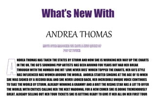 What’s New With 
ANDREA THOMAS 
NDREA THOMAS HAS TAKEN THE STATES BY STORM AND NOW SHE IS WORKING HER WAY UP THE CHARTS 
IN THE UK. THE 60’S SOUNDING POP ARTISTS HAS BEEN AROUND FOR YEARS BUT HAD HER BREAK 
THROUGH WITH THE NUMBER ONE HIT ‘LOVE NEVER DIES’ WHICH TOPPED THE CHARTS, HER 60’S STYLE 
HAS INFLUENCED HAS WOMEN AROUND THE WORLD. ANDREA STARTED SINGING AT THE AGE OF 15 WHEN 
SHE WAS SIGNED BY A RECORD DEAL AND SHE NEVER LOOKED BACK, HER INCREDIBLE UNIQUE VOICE CONTINUES 
TO TAKE THE WORLD BY STORM. ALREADY WINNING A GRAMMY AND A BRIT THE RISING STAR HAS A LOT TO OFFER 
THE WORLD, WITH CRITICS CALLING HER THE NEXT MADONNA, FOR A NEW COMER SHE IS DOING TREMENDOUSLY 
GREAT. ALREADY SELLING OUT HER TOUR TICKETS SHE IS GETTING READY TO GIVE IT HER ALL ON HER FIRST TOUR 
 