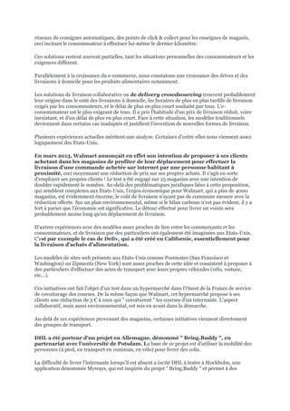 réseaux de consignes automatiques, des points de click & collect pour les enseignes de magasin,
ceci incitant le consommateur à effectuer lui-même le dernier kilomètre.
Ces solutions restent souvent partielles, tant les situations personnelles des consommateurs et les
exigences diffèrent.
Parallèlement à la croissance du e-commerce, nous constatons une croissance des drives et des
livraisons à domicile pour les produits alimentaires notamment.
Les solutions de livraison collaborative ou de delivery crowdsourcing trouvent probablement
leur origine dans le coût des livraisons à domicile, les horaires de plus en plus tardifs de livraison
exigés par les consommateurs, et le délai de plus en plus court souhaité par tous. L'e-
consommateur est le plus exigeant de tous. Il a pris l'habitude d'un prix de livraison réduit, voire
inexistant, et d'un délai de plus en plus court. Face à cette situation, les modèles traditionnels
deviennent dans certains cas inadaptés et justifient l'invention de nouvelles formes de livraison.
Plusieurs expériences actuelles méritent une analyse. Certaines d'entre elles nous viennent assez
logiquement des Etats-Unis.
En mars 2013, Walmart annonçait en effet son intention de proposer à ses clients
achetant dans les magasins de profiter de leur déplacement pour effectuer la
livraison d'une commande achetée sur internet par une personne habitant à
proximité, ceci moyennant une réduction de prix sur ses propres achats. Il s'agit en sorte
d'employer ses propres clients ! Le test a été engagé sur 25 magasins avec une intention de
doubler rapidement le nombre. Au-delà des problématiques juridiques liées à cette proposition,
qui semblent complexes aux Etats-Unis, l'enjeu économique pour Walmart, qui a plus de 4000
magasins, est évidemment énorme, le coût de livraison n'ayant pas de commune mesure avec la
réduction offerte. Sur un plan environnemental, même si le bilan carbone n'est pas évident, il y a
fort à parier que l'économie est significative. Le détour effectué pour livrer un voisin sera
probablement moins long qu'un déplacement de livraison.
D'autres expériences avec des modèles assez proches de lien entre les commerçants et les
consommateurs, et de livraison par des particuliers ont également été imaginées aux Etats-Unis.
C'est par exemple le cas de Deliv, qui a été créé en Californie, essentiellement pour
la livraison d'achats d'alimentation.
Les modèles de sites web présents aux Etats-Unis comme Postmates (San Fransisco et
Washington) ou Zipments (New York) sont assez proches de cette idée et consistent à proposer à
des particuliers d'effectuer des actes de transport avec leurs propres véhicules (vélo, voiture,
etc...).
Ces initiatives ont fait l'objet d'un test dans un hypermarché dans l'Ouest de la France de service
de covoiturage des courses. De la même façon que Walmart, cet hypermarché propose à ses
clients une réduction de 3 € à ceux qui " covoiturent " les courses d'un internaute. L'aspect
collaboratif, mais aussi environnemental, est mis en avant dans la démarche.
Au-delà de ces expériences provenant des magasins, certaines initiatives viennent directement
des groupes de transport.
DHL a été porteur d'un projet en Allemagne, dénommé " Bring.Buddy ", en
partenariat avec l'université de Potsdam. La base de ce projet est d'utiliser la mobilité des
personnes (à pied, en transport en commun, en vélo) pour livrer des colis.
La difficulté de livrer l'internaute lorsqu'il est absent a incité DHL à tester à Stockholm, une
application dénommée Myways, qui est inspirée du projet " Bring.Buddy " et permet à des
 