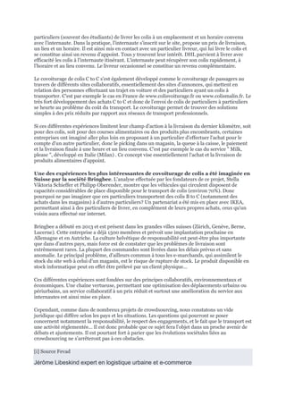 particuliers (souvent des étudiants) de livrer les colis à un emplacement et un horaire convenu
avec l'internaute. Dans la pratique, l'internaute s'inscrit sur le site, propose un prix de livraison,
un lieu et un horaire. Il est ainsi mis en contact avec un particulier livreur, qui lui livre le colis et
se constitue ainsi un revenu d'appoint. Tous y trouvent leur intérêt. DHL parvient à livrer avec
efficacité les colis à l'internaute itinérant. L'internaute peut récupérer son colis rapidement, à
l'horaire et au lieu convenu. Le livreur occasionnel se constitue un revenu complémentaire.
Le covoiturage de colis C to C s'est également développé comme le covoiturage de passagers au
travers de différents sites collaboratifs, essentiellement des sites d'annonces, qui mettent en
relation des personnes effectuant un trajet en voiture et des particuliers ayant un colis à
transporter. C'est par exemple le cas en France de www.colisvoiturage.fr ou www.colismalin.fr. Le
très fort développement des achats C to C et donc de l'envoi de colis de particuliers à particuliers
se heurte au problème du coût du transport. Le covoiturage permet de trouver des solutions
simples à des prix réduits par rapport aux réseaux de transport professionnels.
Si ces différentes expériences limitent leur champ d'action à la livraison du dernier kilomètre, soit
pour des colis, soit pour des courses alimentaires ou des produits plus encombrants, certaines
entreprises ont imaginé aller plus loin en proposant à un particulier d'effectuer l'achat pour le
compte d'un autre particulier, donc le picking dans un magasin, la queue à la caisse, le paiement
et la livraison finale à une heure et un lieu convenu. C'est par exemple le cas du service " Milk,
please ", développé en Italie (Milan) . Ce concept vise essentiellement l'achat et la livraison de
produits alimentaires d'appoint.
Une des expériences les plus intéressantes de covoiturage de colis a été imaginée en
Suisse par la société Bringbee. L'analyse effectuée par les fondateurs de ce projet, Stella
Viktoria Schieffer et Philipp Oberender, montre que les véhicules qui circulent disposent de
capacités considérables de place disponible pour le transport de colis (environ 70%). Donc
pourquoi ne pas imaginer que ces particuliers transportent des colis B to C (notamment des
achats dans les magasins) à d'autres particuliers? Un partenariat a été mis en place avec IKEA,
permettant ainsi à des particuliers de livrer, en complément de leurs propres achats, ceux qu'un
voisin aura effectué sur internet.
Bringbee a débuté en 2013 et est présent dans les grandes villes suisses (Zürich, Genève, Berne,
Lucerne). Cette entreprise a déjà 1500 membres et prévoit une implantation prochaine en
Allemagne et en Autriche. La culture helvétique de responsabilité est peut-être plus importante
que dans d'autres pays, mais force est de constater que les problèmes de livraison sont
extrêmement rares. La plupart des commandes sont livrées dans les délais prévus et sans
anomalie. Le principal problème, d'ailleurs commun à tous les e-marchands, qui assimilent le
stock du site web à celui d'un magasin, est le risque de rupture de stock. Le produit disponible en
stock informatique peut en effet être prélevé par un client physique...
Ces différentes expériences sont fondées sur des principes collaboratifs, environnementaux et
économiques. Une chaîne vertueuse, permettant une optimisation des déplacements urbains ou
périurbains, un service collaboratif à un prix réduit et surtout une amélioration du service aux
internautes est ainsi mise en place.
Cependant, comme dans de nombreux projets de crowdsourcing, nous constatons un vide
juridique qui diffère selon les pays et les situations. Les questions qui pourront se poser
concernent notamment la responsabilité, le respect des engagements, et le fait que le transport est
une activité réglementée... Il est donc probable que ce sujet fera l'objet dans un proche avenir de
débats et ajustements. Il est pourtant fort à parier que les évolutions sociétales liées au
crowdsourcing ne s'arrêteront pas à ces obstacles.
[i] Source Fevad
Jérôme Libeskind expert en logistique urbaine et e-commerce
 