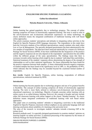 English for Specific Purposes World ISSN 1682-3257 Issue 34, Volume 12, 2012 
ENGLISH FOR SPECIFIC PURPOSES: E-LEARNING 
Galina Kavaliauskienė 
1 
ENGLISH FOR SPECIFIC PURPOSES: E-LEARNING 
Galina Kavaliauskienė 
Mykolas Romeris University, Vilnius, Lithuania 
Abstract 
Online learning has gained popularity due to technology progress. The concept of online learning comprises all forms of electronically supported learning. The term is used to refer to the out-of-classroom and in-classroom educational experiences via online technology. Its classic definition means the integrated combination of traditional learning with web based online approaches. 
This article examines students’ perceptions and attitudes to integrating online activities in the English for Specific Purposes (ESP) language classroom. The respondents in this study have been the University students of two different specializations, namely students who study either Law or Law & Management. The specially designed questionnaire has been administered to the two samples of respondents. The data have been analyzed statistically by a means of a Software Package for Social Sciences (SPSS). It has been established that the frequencies of the positive and the negative responses do not only depend on the respondents’ specialization but also differ within the different groups of the same specialization. The findings mean that there is resistance towards online learning which might be due to students’ individual likes and dislikes. Statistical treatment of the students’ responses allows determining the degree of the strength of relationships as well as their statistical significance. No linear relationship has been found for the positive responses between both samples. A linear relationship between negative responses of studied samples has been found at the significance level of .009, i.e. the probability of 99%, which indicates that the findings may be extended beyond the examined limited number of respondents. 
Key words: English for Specific Purposes, online learning, respondents of different specializations, statistical treatment by SPSS. 
Introduction 
Online learning has become popular due to technology progress and one of its greatest benefits is flexibility. The concept of online learning comprises all forms of electronically supported learning. The term is most likely utilized to reference out-of-classroom and in-classroom educational experiences via technology. Majority of people associate online learning with an online course or so called distance learning. However, the concept is broader and may include either full classroom learning with online support or the classic ‘blended learning’. Its classic definition means integrated combination of traditional learning with web based online approaches. 
This paper aims at examining students’ attitudes to integrating e-activities in the traditional English for Specific Purposes classroom without emphasis on any particular language skill and drawing conclusions about suitability of e-learning at the university level. 
The aims of the research: to investigate students’ attitudes towards e-learning ESP at the tertiary level. 
Research methods used: 1) a specially designed questionnaire to examine students’ opinions on learning English via online activities; 2) statistical processing of the responses by the means of Software Package for Social Sciences (SPSS).  