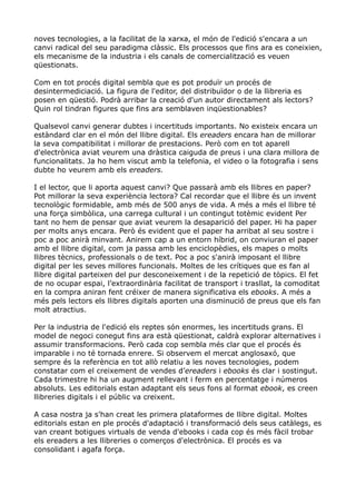 noves tecnologies, a la facilitat de la xarxa, el món de l'edició s'encara a un
canvi radical del seu paradigma clàssic. Els processos que fins ara es coneixien,
els mecanisme de la industria i els canals de comercialització es veuen
qüestionats.

Com en tot procés digital sembla que es pot produïr un procés de
desintermediciació. La figura de l'editor, del distribuïdor o de la llibreria es
posen en qüestió. Podrà arribar la creació d'un autor directament als lectors?
Quin rol tindran figures que fins ara semblaven inqüestionables?

Qualsevol canvi generar dubtes i incertituds importants. No existeix encara un
estàndard clar en el món del llibre digital. Els ereaders encara han de millorar
la seva compatibilitat i millorar de prestacions. Però com en tot aparell
d'electrònica aviat veurem una dràstica caiguda de preus i una clara millora de
funcionalitats. Ja ho hem viscut amb la telefonia, el video o la fotografia i sens
dubte ho veurem amb els ereaders.

I el lector, que li aporta aquest canvi? Que passarà amb els llibres en paper?
Pot millorar la seva experiència lectora? Cal recordar que el llibre és un invent
tecnològic formidable, amb més de 500 anys de vida. A més a més el llibre té
una força simbòlica, una carrega cultural i un contingut totèmic evident Per
tant no hem de pensar que aviat veurem la desaparició del paper. Hi ha paper
per molts anys encara. Però és evident que el paper ha arribat al seu sostre i
poc a poc anirà minvant. Anirem cap a un entorn híbrid, on conviuran el paper
amb el llibre digital, com ja passa amb les enciclopèdies, els mapes o molts
llibres tècnics, professionals o de text. Poc a poc s'anirà imposant el llibre
digital per les seves millores funcionals. Moltes de les crítiques que es fan al
llibre digital parteixen del pur desconeixement i de la repetició de tòpics. El fet
de no ocupar espai, l’extraordinària facilitat de transport i trasllat, la comoditat
en la compra aniran fent créixer de manera significativa els ebooks. A més a
més pels lectors els llibres digitals aporten una disminució de preus que els fan
molt atractius.

Per la industria de l'edició els reptes són enormes, les incertituds grans. El
model de negoci conegut fins ara està qüestionat, caldrà explorar alternatives i
assumir transformacions. Però cada cop sembla més clar que el procés és
imparable i no té tornada enrere. Si observem el mercat anglosaxó, que
sempre és la referència en tot allò relatiu a les noves tecnologies, podem
constatar com el creixement de vendes d’ereaders i ebooks és clar i sostingut.
Cada trimestre hi ha un augment rellevant i ferm en percentatge i números
absoluts. Les editorials estan adaptant els seus fons al format ebook, es creen
llibreries digitals i el públic va creixent.

A casa nostra ja s'han creat les primera plataformes de llibre digital. Moltes
editorials estan en ple procés d'adaptació i transformació dels seus catàlegs, es
van creant botigues virtuals de venda d'ebooks i cada cop és més fàcil trobar
els ereaders a les llibreries o comerços d'electrònica. El procés es va
consolidant i agafa força.
 