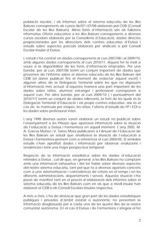 població escolar, i els Informes sobre el sistema educatiu de les Illes
Balears corresponents als cursos 06/07 i 07/08 elaborats pel CEIB (Consell
Escolar de les Illes Balears). Altres fonts d’informació són els fulletons
informatius Oferta educativa a les Illes Balears corresponents a diversos
cursos escolars elaborats per la Conselleria d’Educació, dades directes
proporcionades per les direccions dels centres educatius d’Eivissa i
estudis sobre aspectes parcials elaborats per sindicats o pel Consell
Escolar Insular d’Eivissa.

L’estudi s’ha centrat en dades corresponents al curs 2007/08 i al 2009/10,
amb algunes dades corresponents al curs 2010/11. Aquest fet té molt a
veure a la disponibilitat de les fonts d’informació emprades. Per una
banda, per al curs 2007/08 tenim un conjunt important de dades que
provenen de l’Informe sobre el sistema educatiu de les Illes Balears del
CEIB (el darrer publicat fins el moment de redactar aquest escrit) i
algunes altres de la Delegació Territorial sobre les que no disposam
d’informació més actual; d’aquesta manera una part important de les
dades sobre ràtios, alumnat estranger i professorat corresponen a
aquest curs. Per altra banda, per al curs 2009/10 ( i puntualment del
2010/11) tenim un conjunt de dades rellevants, la font de les quals és la
Delegació Territorial d’Educació i els propis centres educatius; així és el
cas de la matrícula per etapes, les ràtios, l’oferta d’estudis de FP i EOI o
les dades sobre professorat interí.

L’any 1998 diversos autors varen elaborar un estudi no publicat sobre
l’ensenyament a les Pitiüses que aportava informació sobre la situació
de l’educació a Eivissa i Formentera en aquell moment. L’any 2005, M.
A. García Muñoz i V. Torres Mora publicaren a l’Anuari de l’Educació de
les Illes Balears un estudi que analitzava la situació de l’educació a
Eivissa i Formentera prenent com a referència el curs 2004/05. D’ambdós
estudis s’han aprofitat dades i informació per observar evolucions i
tendències i tenir una major perspectiva temporal.

Respecte de la informació estadística sobre les dades d’educació
referides a Eivissa , cal dir que, en general, a les Illes Balears no comptam
amb una informació exhaustiva i del tot fiable sobre diversos aspectes
del nostre sistema educatiu, tant pel que fa a diversos apartats concrets
com a una sistematització i coincidència de criteris en el temps i en les
diferents administracions, departaments i serveis. Aquesta situació s’ha
posat de manifest tant en el procés d’elaboració dels Informes sobre el
sistema educatiu de les Illes Balears com en els que a nivell insular han
elaborat el CEIB o els Consell Escolars Insulars respectius.

A més a més, s’ha de destacar que gran part de les dades estadístiques
públiques i privades d’àmbit estatal o autonòmic no presenten la
informació desglossada per a cada una de les quatre illes de la nostra
comunitat autònoma. En el cas d’Eivissa i de Formentera s’afegeix el fet


                                                                           2
 