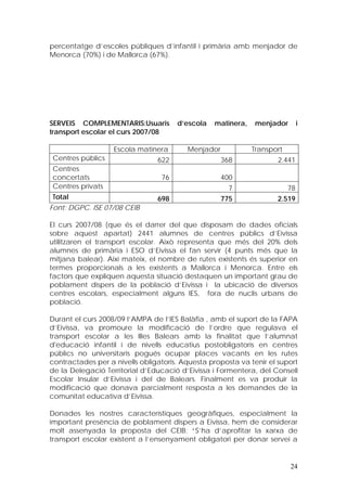 percentatge d’escoles públiques d’infantil i primària amb menjador de
Menorca (70%) i de Mallorca (67%).




SERVEIS COMPLEMENTARIS:Usuaris        d’escola   matinera,    menjador        i
transport escolar el curs 2007/08

                   Escola matinera       Menjador            Transport
Centres públics                 622                 368              2.441
Centres
concertats                       76                 400
Centres privats                                       7                  78
Total                           698                 775             2.519
Font: DGPC. ISE 07/08 CEIB

El curs 2007/08 (que és el darrer del que disposam de dades oficials
sobre aquest apartat) 2441 alumnes de centres públics d’Eivissa
utilitzaren el transport escolar. Això representa que més del 20% dels
alumnes de primària i ESO d’Eivissa el fan servir (4 punts més que la
mitjana balear). Així mateix, el nombre de rutes existents és superior en
termes proporcionals a les existents a Mallorca i Menorca. Entre els
factors que expliquen aquesta situació destaquen un important grau de
poblament dispers de la població d’Eivissa i la ubicació de diversos
centres escolars, especialment alguns IES, fora de nuclis urbans de
població.

Durant el curs 2008/09 l’AMPA de l’IES Balàfia , amb el suport de la FAPA
d’Eivissa, va promoure la modificació de l’ordre que regulava el
transport escolar a les Illes Balears amb la finalitat que l’alumnat
d'educació infantil i de nivells educatius postobligatoris en centres
públics no universitaris pogués ocupar places vacants en les rutes
contractades per a nivells obligatoris. Aquesta proposta va tenir el suport
de la Delegació Territorial d’Educació d’Eivissa i Formentera, del Consell
Escolar Insular d’Eivissa i del de Balears. Finalment es va produir la
modificació que donava parcialment resposta a les demandes de la
comunitat educativa d’Eivissa.

Donades les nostres característiques geogràfiques, especialment la
important presència de poblament dispers a Eivissa, hem de considerar
molt assenyada la proposta del CEIB: “S’ha d’aprofitar la xarxa de
transport escolar existent a l’ensenyament obligatori per donar servei a


                                                                         24
 