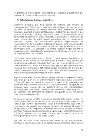 les plantilles de professorat i la proposta de dotació d’autonomia per
resoldre els nostres problemes en educació.

   1) Dèficit d’infraestructures educatives

Qualsevol persona que hagi seguit les notícies dels mitjans de
comunicació d’Eivissa sobre educació haurà observat que un tema
recurrent és la falta de centres escolars, amb referències a ràtios
elevades, aparició d’aules prefabricades, problemes per iniciar o per
acabar els centres,... Al llarg dels darrers anys, els representants de la
comunitat educativa d’Eivissa (sindicats, associacions i federació de
pares i mares, direccions dels centres, consell escolars,...) han demanat
solucions urgents als representants polítics, especialment als
responsables de la Conselleria d’Educació balear, però també als dels
Ajuntaments de l’illa. La realitat actual és que probablement s’ha
aconseguit que        la societat i la classe política hagin assumit la
consciència del dèficit històric, però les necessitats superen amb escreix
els centres creats i els previstos.

Les dades que donam del curs 2010/11 i la necessitat immediata de
construir en un termini de tres anys com a mínim 5 nous centres per
escolaritzar la població actual de 3 a 9 anys són prou significatives. El fet
que el Parlament de les Illes Balears hagi aprovat per unanimitat una
resolució que “constata el dèficit històric que arrossega l’illa d’Eivissa pel
que fa a equipaments educatius” i que “ insta el Govern a prendre les
mesures necessàries per corregir-lo” ho és també.

Aquesta situació és el resultat d’una absència crònica de previsió al llarg
dels anys per part de les administracions implicades (una Conselleria
d’Educació que no arriba a posar en marxa els ja reiteradament
promesos nous centres educatius i uns Ajuntaments, incapaços de
preveure una reserva de sòl suficient per a les imprescindibles
infraestructures educatives) que demostra una manca de capacitat, o
de voluntat, per planificar la resposta adequada a les necessitats
educatives de la nostra illa.

Destaca en aquest sentit la preocupant situació del municipi de Vila, on
la demanda de places per alumnat de tres anys supera amb escreix
l’oferta dels centres del municipi. Resulta incomprensible que amb el
creixement demogràfic del municipi d’Eivissa als darrers 19 anys no
s’hagi produït cap augment de l’oferta de places escolars a infantil i
primària. Aquesta situació de manca de places per escolaritzar alumnat
a infantil i primària es produeix, encara que en menor mesura, als
municipis de Sant Antoni i de Santa Eulària.

Però les dificultats no es presenten únicament al 2n cicle d’infantil i
primària. El nou IES que estava en construcció al municipi de Sant Antoni


                                                                           30
 