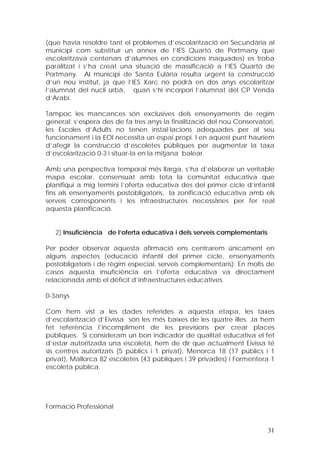 (que havia resoldre tant el problemes d’escolarització en Secundària al
municipi com substituir un annex de l’IES Quartó de Portmany que
escolaritzava centenars d’alumnes en condicions inaquades) es troba
paralitzat i s’ha creat una situació de massificació a l’IES Quartó de
Portmany. Al municipi de Santa Eulària resulta urgent la construcció
d’un nou institut, ja que l’IES Xarc no podrà en dos anys escolaritzar
l’alumnat del nucli urbà, quan s’hi incorpori l’alumnat del CP Venda
d’Arabí.

Tampoc les mancances són exclusives dels ensenyaments de regim
general: s’espera des de fa tres anys la finalització del nou Conservatori,
les Escoles d’Adults no tenen instal·lacions adequades per al seu
funcionament i la EOI necessita un espai propi. I en aquest punt hauríem
d’afegir la construcció d’escoletes públiques per augmentar la taxa
d’escolarització 0-3 i situar-la en la mitjana balear.

Amb una perspectiva temporal més llarga, s’ha d’elaborar un veritable
mapa escolar, consensuat amb tota la comunitat educativa que
planifiqui a mig termini l’oferta educativa des del primer cicle d’infantil
fins als ensenyaments postobligatoris, la zonificació educativa amb els
serveis corresponents i les infraestructures necessàries per fer real
aquesta planificació.


   2) Insuficiència de l’oferta educativa i dels serveis complementaris

Per poder observar aquesta afirmació ens centrarem únicament en
alguns aspectes (educació infantil del primer cicle, ensenyaments
postobligatoris i de règim especial, serveis complementaris). En molts de
casos aquesta insuficiència en l’oferta educativa va directament
relacionada amb el dèficit d’infraestructures educatives.

0-3anys

Com hem vist a les dades referides a aquesta etapa, les taxes
d’escolarització d’Eivissa són les més baixes de les quatre illes. Ja hem
fet referència l’incompliment de les previsions per crear places
públiques. Si consideram un bon indicador de qualitat educativa el fet
d’estar autoritzada una escoleta, hem de dir que actualment Eivissa té
sis centres autoritzats (5 públics i 1 privat), Menorca 18 (17 públics i 1
privat), Mallorca 82 escoletes (43 públiques i 39 privades) i Formentera 1
escoleta pública.




Formació Professional


                                                                          31
 
