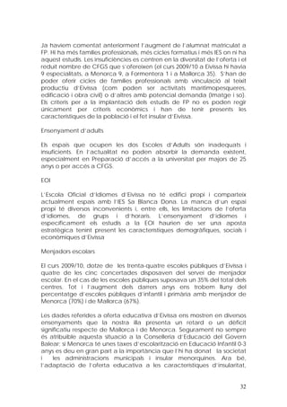 Ja havíem comentat anteriorment l’augment de l’alumnat matriculat a
FP. Hi ha més famílies professionals, més cicles formatius i més IES on ni ha
aquest estudis. Les insuficiències es centren en la diversitat de l’oferta i el
reduït nombre de CFGS que s’ofereixen (el curs 2009/10 a Eivissa hi havia
9 especialitats, a Menorca 9, a Formentera 1 i a Mallorca 35). S’han de
poder oferir cicles de famílies professionals amb vinculació al teixit
productiu d’Eivissa (com poden ser activitats marítimopesqueres,
edificació i obra civil) o d’altres amb potencial demanda (Imatge i so).
Els criteris per a la implantació dels estudis de FP no es poden regir
únicament per criteris econòmics i han de tenir presents les
característiques de la població i el fet insular d’Eivissa.

Ensenyament d’adults

Els espais que ocupen les dos Escoles d’Adults són inadequats i
insuficients. En l’actualitat no poden absorbir la demanda existent,
especialment en Preparació d’accés a la universitat per majors de 25
anys o per accés a CFGS.

EOI

L’Escola Oficial d’Idiomes d’Eivissa no té edifici propi i comparteix
actualment espais amb l’IES Sa Blanca Dona. La manca d’un espai
propi té diversos inconvenients i, entre ells, les limitacions de l’oferta
d’idiomes, de grups i d’horaris. L’ensenyament d’idiomes i
específicament els estudis a la EOI haurien de ser una aposta
estratègica tenint present les característiques demogràfiques, socials i
econòmiques d’Eivissa

Menjadors escolars

El curs 2009/10, dotze de les trenta-quatre escoles públiques d’Eivissa i
quatre de les cinc concertades disposaven del servei de menjador
escolar. En el cas de les escoles públiques suposava un 35% del total dels
centres. Tot i l’augment dels darrers anys ens trobem lluny del
percentatge d’escoles públiques d’infantil i primària amb menjador de
Menorca (70%) i de Mallorca (67%).

Les dades referides a oferta educativa d’Eivissa ens mostren en diversos
ensenyaments que la nostra illa presenta un retard o un dèficit
significatiu respecte de Mallorca i de Menorca. Segurament no sempre
és atribuïble aquesta situació a la Conselleria d’Educació del Govern
Balear; si Menorca té unes taxes d’escolarització en Educació Infantil 0-3
anys es deu en gran part a la importància que l’hi ha donat la societat
i    les administracions municipals i insular menorquines. Ara bé,
l’adaptació de l’oferta educativa a les característiques d’insularitat,


                                                                            32
 