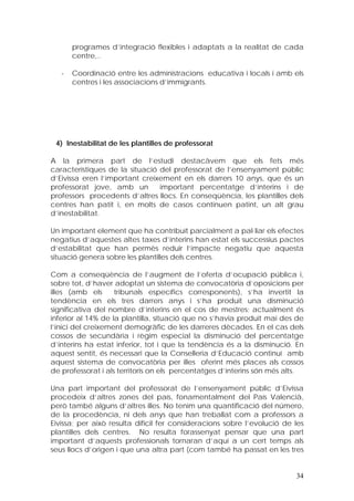 programes d’integració flexibles i adaptats a la realitat de cada
       centre,..

   -   Coordinació entre les administracions educativa i locals i amb els
       centres i les associacions d’immigrants.




 4) Inestabilitat de les plantilles de professorat

A la primera part de l’estudi destacàvem que els fets més
característiques de la situació del professorat de l’ensenyament públic
d’Eivissa eren l’important creixement en els darrers 10 anys, que és un
professorat jove, amb un        important percentatge d’interins i de
professors procedents d’altres llocs. En conseqüència, les plantilles dels
centres han patit i, en molts de casos continuen patint, un alt grau
d’inestabilitat.

Un important element que ha contribuït parcialment a pal·liar els efectes
negatius d’aquestes altes taxes d’interins han estat els successius pactes
d’estabilitat que han permès reduir l’impacte negatiu que aquesta
situació genera sobre les plantilles dels centres.

Com a conseqüència de l’augment de l’oferta d’ocupació pública i,
sobre tot, d’haver adoptat un sistema de convocatòria d’oposicions per
illes (amb els      tribunals específics corresponents), s’ha invertit la
tendència en els tres darrers anys i s’ha produït una disminució
significativa del nombre d’interins en el cos de mestres; actualment és
inferior al 14% de la plantilla, situació que no s’havia produït mai des de
l’inici del creixement demogràfic de les darreres dècades. En el cas dels
cossos de secundària i règim especial la disminució del percentatge
d’interins ha estat inferior, tot i que la tendència és a la disminució. En
aquest sentit, és necessari que la Conselleria d’Educació continuï amb
aquest sistema de convocatòria per illes oferint més places als cossos
de professorat i als territoris on els percentatges d’interins són més alts.

Una part important del professorat de l’ensenyament públic d’Eivissa
procedeix d’altres zones del país, fonamentalment del País Valencià,
però també alguns d’altres illes. No tenim una quantificació del número,
de la procedència, ni dels anys que han treballat com a professors a
Eivissa; per això resulta difícil fer consideracions sobre l’evolució de les
plantilles dels centres. No resulta forassenyat pensar que una part
important d’aquests professionals tornaran d’aquí a un cert temps als
seus llocs d’origen i que una altra part (com també ha passat en les tres


                                                                         34
 