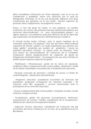 Altres Conselleries d’Educació de l’Estat espanyol, com és el cas de
Castella-Lleó o Andalusia, tenen una estructura per la qual les
Delegacions Territorials, en el seu cas provincials, disposen d’un grau
d’autonomia per gestionar en el seu àmbit diversos aspectes de
personal, obres i equipaments, de programes i serveis.

Eivissa, a més del propi fet insular, té una població, un nombre
d’alumnes, de centres i de professors més que suficients per justificar una
estructura descentralitzada. I té unes característiques pròpies i, en
alguns aspectes, uns problemes educatius diferents als de les altres illes
que requereixen una proximitat de l’administració per resoldre’ls.

El Consell Escolar Insular d’Eivissa, amb el suport majoritari de la
comunitat educativa, ha proposat “tenir des del nostre àmbit territorial
capacitat de decisió i gestió i un model organitzatiu que permeti una
major agilitat i proximitat per resoldre els problemes i tractar les
qüestions educatives d’Eivissa”. En aquest sentir, ha demanat “l’inici
d’un procés de descentralització de l’estructura de la Conselleria
d’Educació, dotant progressivament de capacitat de gestió les
Delegacions Territorials Insulars”. I ha proposat tota una sèrie d’àmbits on
podria assumir aquesta capacitat de gestió:

- Planificació i infraestructures: gestió de les obres de reparació,
ampliació millora i equipaments dels centres públics, elaboració i anàlisi
de les dades estadístiques necessàries per a la planificació educativa.

- Personal: concessió de permutes i comissió de serveis a l’àmbit de
cada Delegació, substitucions del professorat.

 - Programes educatius: coordinació d’activitats de formació del
professorat, programes d’integració de l’alumnat nouvingut i de
l’alumnat amb NEE, programes i accions relacionades amb la
participació de la comunitat educativa.

- Serveis complementaris dels centres públics: menjadors escolars, escola
matinera, transport escolar.

- Escolarització: gestió del processos d’escolarització, informació,
assessorament als centres i famílies, coordinació de la incorporació i
distribució de l’alumnat d’incorporació tardana.

- Inspecció Tècnica educativa: coordinació de l’execució del pla
d’activitats del Servei d’Inspecció en el marc de la planificació de les
Illes Balears.




                                                                         36
 