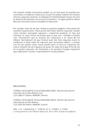 Tots aquests àmbits d’actuació podien ser un bon punt de partida per
començar a modificar l’estructura actual. Per poder realitzar de manera
efectiva aquestes funcions, la Delegació Territorial Insular hauria de tenir
la dotació de personal, els recursos econòmics i la figura jurídica adient
dins de l’estructura de la Conselleria d’Educació.


Per acabar, hem de dir que al llarg d’aquestes pàgines s’han posat de
manifest insuficiències i mancances del nostre sistema educatiu; també
s’han intentat assenyalar aspectes i evolucions positives. Si miro pel
retrovisor 22 anys enrere (el temps que fa que visc i treballo a Eivissa)
crec sincerament que la situació de l’educació a la nostra illa ha
millorat. Normalment els que formam part del món educatiu tenim la
tendència a insistir sobre els aspectes que necessiten millora, i a Eivissa
n’hi ha uns quants; però, sense perdre gens ni mica la capacitat de
crítica, hauríem de ser capaços de posar en valor tot el que hi ha de bo
en el quefer educatiu, de transmetre a la societat el paper important
que representa l’escola, i especialment l’escola pública.




BIBLIOGRAFIA

CONSELL ESCOLAR DE LES ILLES BALEARS (2009). Informe del sistema
educatiu de les Illes Balears.Curs
Curs 2006-07. Palma: AMADIP, Esment.

CONSELL ESCOLAR DE LES ILLES BALEARS (2010). Informe del sistema
educatiu de les Illes Balears.
Curs 2007-08. Palma: AMADIP, Esment.

BAR, J. M.; CASANOVA, E.; GARCÍA, M. A.; TORRES, V. (1998).
L’ensenyament a les Pitiüses.Aspectes, trets i xifres. Estudi no publicat




                                                                            37
 